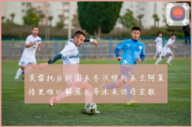 莫雷托分析国米齐沃续约米兰阿莱格里难以解雇孔蒂未来仍存变数