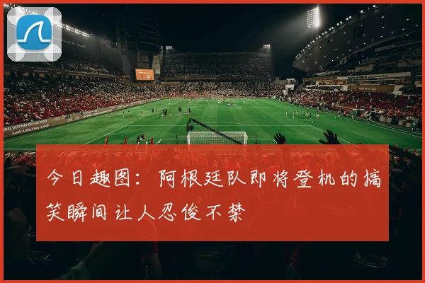 今日趣图：阿根廷队即将登机的搞笑瞬间让人忍俊不禁