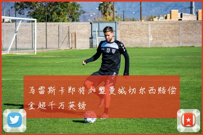 马雷斯卡即将加盟曼城切尔西赔偿金超千万英镑