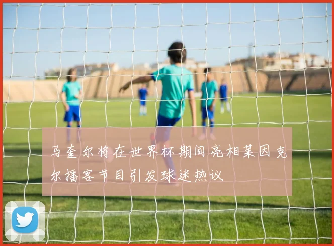 马奎尔将在世界杯期间亮相莱因克尔播客节目引发球迷热议
