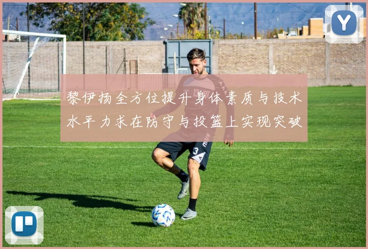 黎伊扬全方位提升身体素质与技术水平力求在防守与投篮上实现突破