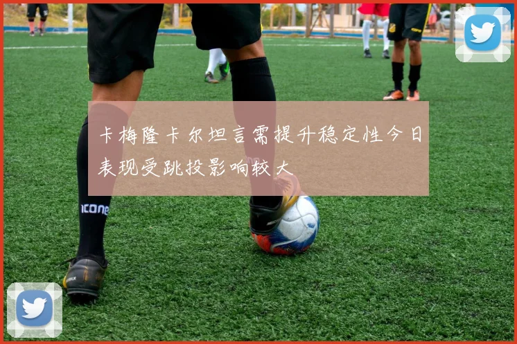 卡梅隆卡尔坦言需提升稳定性今日表现受跳投影响较大