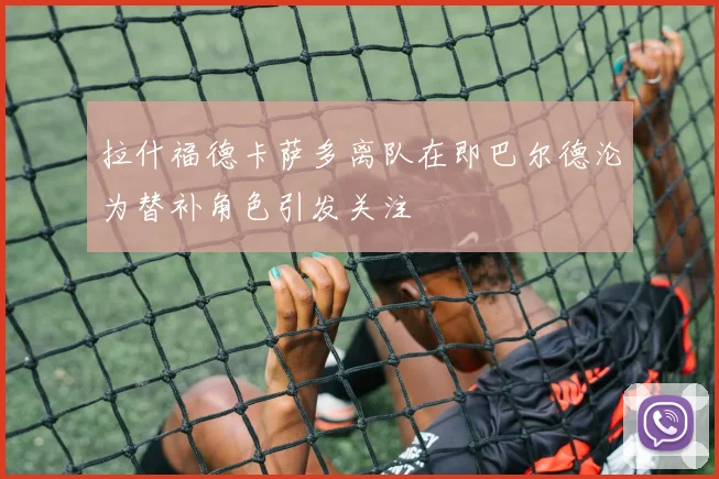 拉什福德卡萨多离队在即巴尔德沦为替补角色引发关注