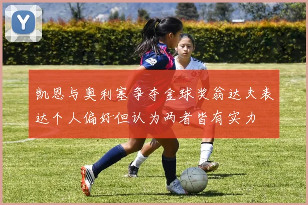 凯恩与奥利塞争夺金球奖翁达夫表达个人偏好但认为两者皆有实力