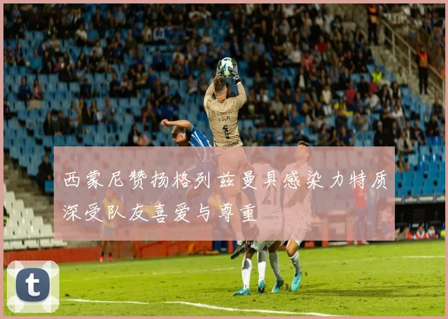 西蒙尼赞扬格列兹曼具感染力特质深受队友喜爱与尊重