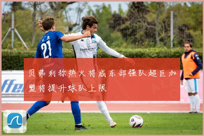 贝弗利称热火将成东部强队超巨加盟将提升球队上限