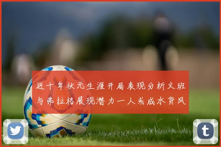 近十年状元生涯开局表现分析文班与弗拉格展现潜力一人或成水货风险