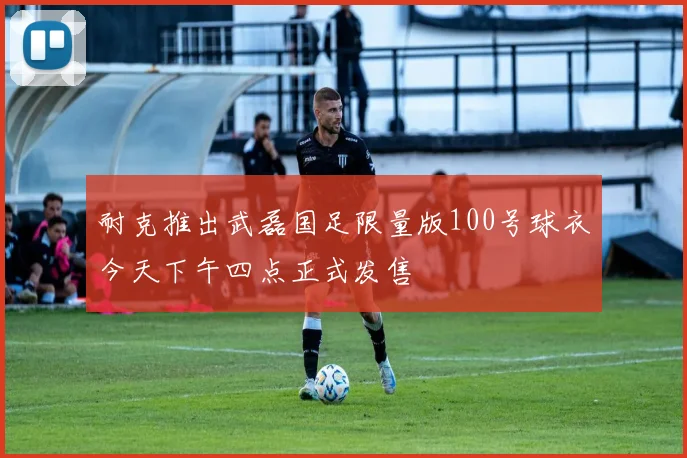 耐克推出武磊国足限量版100号球衣今天下午四点正式发售