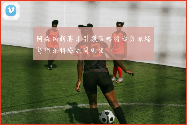 阿森纳新赛季引援策略将由贝尔塔与阿尔特塔共同制定