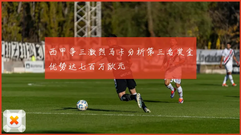 西甲争三激烈马卡分析第三名奖金优势达七百万欧元
