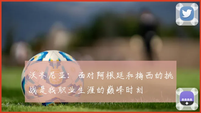 沃齐尼亚：面对阿根廷和梅西的挑战是我职业生涯的巅峰时刻
