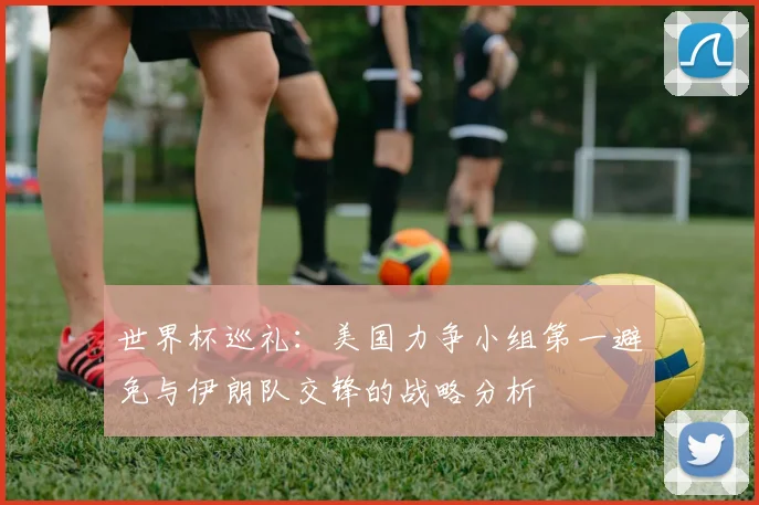世界杯巡礼：美国力争小组第一避免与伊朗队交锋的战略分析