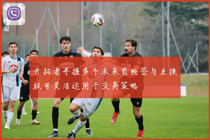 开拓者手握多个未来首轮签与互换权可灵活运用于交易策略