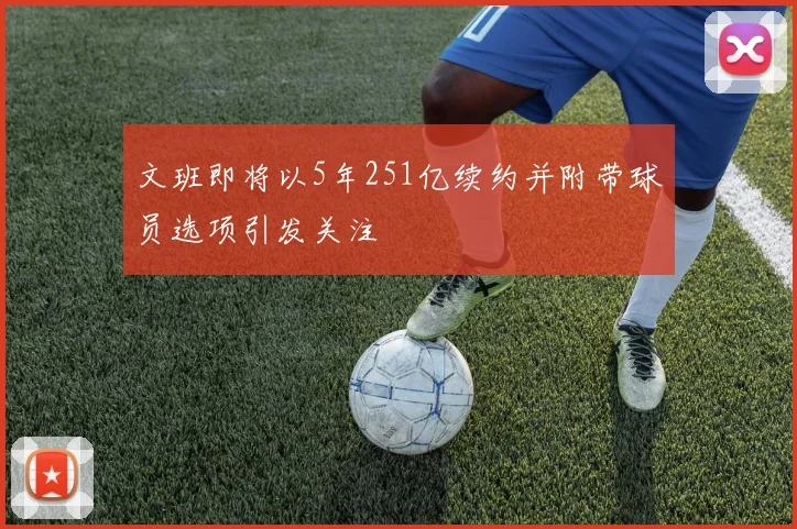 文班即将以5年251亿续约并附带球员选项引发关注