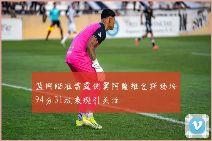 篮网瞄准雷霆侧翼阿隆维金斯场均94分31板表现引关注