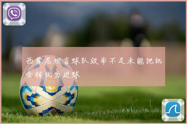 西蒙尼坦言球队效率不足未能把机会转化为进球