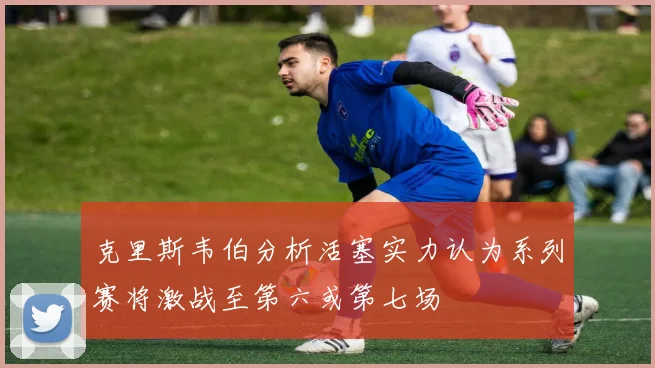 克里斯韦伯分析活塞实力认为系列赛将激战至第六或第七场