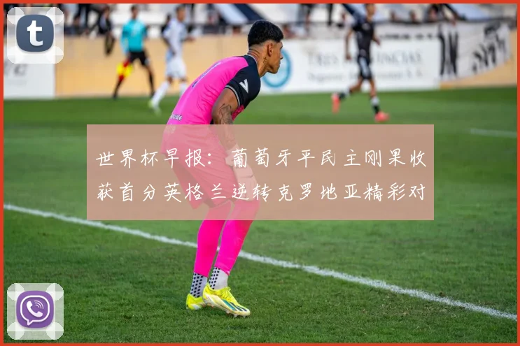 世界杯早报：葡萄牙平民主刚果收获首分英格兰逆转克罗地亚精彩对决