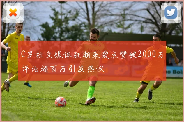 C罗社交媒体狂潮来袭点赞破2000万评论超百万引发热议
