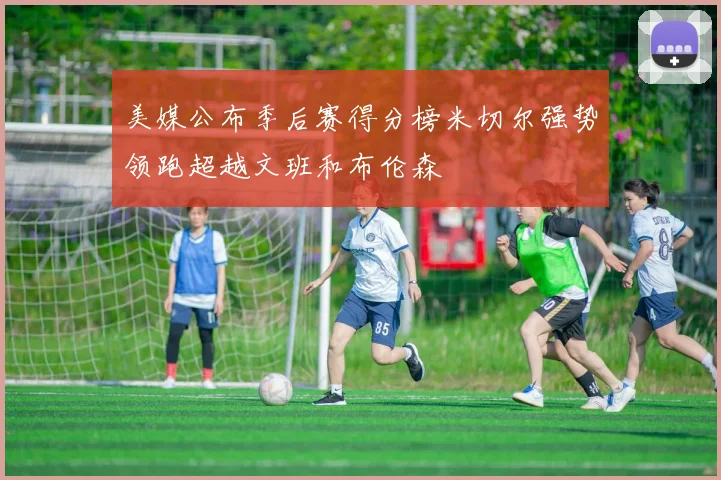美媒公布季后赛得分榜米切尔强势领跑超越文班和布伦森