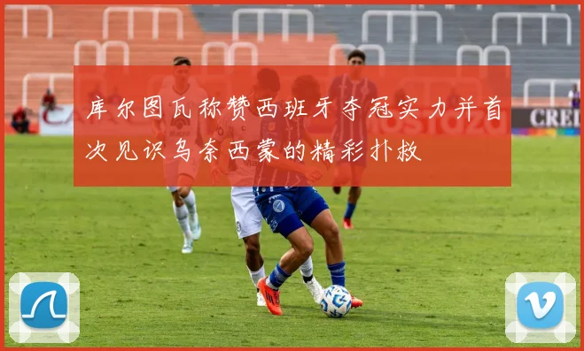 库尔图瓦称赞西班牙夺冠实力并首次见识乌奈西蒙的精彩扑救