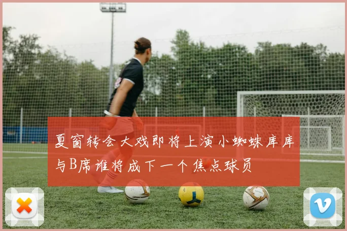 夏窗转会大戏即将上演小蜘蛛库库与B席谁将成下一个焦点球员