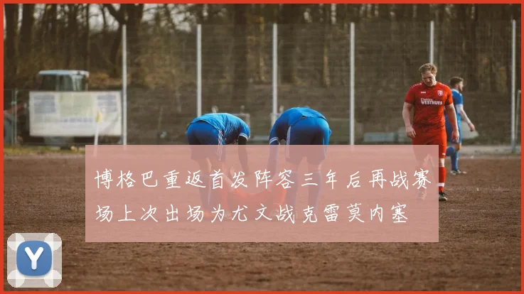 博格巴重返首发阵容三年后再战赛场上次出场为尤文战克雷莫内塞